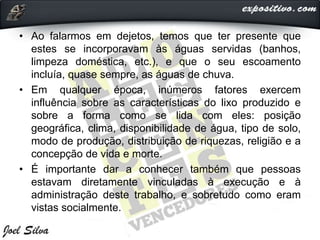 • Ao falarmos em dejetos, temos que ter presente que
estes se incorporavam às águas servidas (banhos,
limpeza doméstica, etc.), e que o seu escoamento
incluía, quase sempre, as águas de chuva.
• Em qualquer época, inúmeros fatores exercem
influência sobre as características do lixo produzido e
sobre a forma como se lida com eles: posição
geográfica, clima, disponibilidade de água, tipo de solo,
modo de produção, distribuição de riquezas, religião e a
concepção de vida e morte.
• É importante dar a conhecer também que pessoas
estavam diretamente vinculadas à execução e à
administração deste trabalho, e sobretudo como eram
vistas socialmente.
 