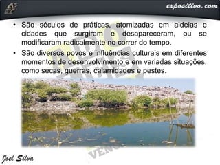 • São séculos de práticas, atomizadas em aldeias e
cidades que surgiram e desapareceram, ou se
modificaram radicalmente no correr do tempo.
• São diversos povos e influências culturais em diferentes
momentos de desenvolvimento e em variadas situações,
como secas, guerras, calamidades e pestes.
 