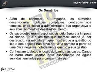 Os Sumérios
• Além de conhecer a irrigação, os sumérios
desenvolveram cidades complexas, centradas nos
templos, onde ficava a administração que organizava o
seu abastecimento e desabastecimento.
• Os sacerdotes eram responsáveis pela água e a limpeza
da cidade. Este é um fato que merece, desde já, ser
destacado, na medida em que mostra que a questão do
lixo e dos dejetos não deve ser vista sempre a partir de
uma ótica negativa notadamente quanto a sua gestão.
• Conheciam toaletes e locais de banho nas casas. Canos
de barro eram usados para escoamento de águas
servidas, enviadas para canais maiores.
 