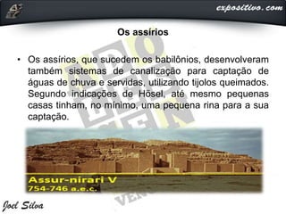 Os assírios
• Os assírios, que sucedem os babilônios, desenvolveram
também sistemas de canalização para captação de
águas de chuva e servidas, utilizando tijolos queimados.
Segundo indicações de Hösel, até mesmo pequenas
casas tinham, no mínimo, uma pequena rina para a sua
captação.
 