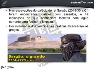 • Nas escavações do palácio do rei Sargão (2048-30 a.C.)
foram encontrados toaletes com assentos, e há
indicações de que conheciam toaletes com água
corrente para facilitar a limpeza.
• Por intermédio dos fenícios tais práticas alcançaram os
gregos.
 