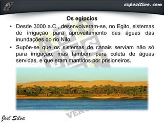 Os egípcios
• Desde 3000 a.C., desenvolveram-se, no Egito, sistemas
de irrigação para aproveitamento das águas das
inundações do rio Nilo.
• Supõe-se que os sistemas de canais serviam não só
para irrigação, mas também para coleta de águas
servidas, e que eram mantidos por prisioneiros.
 