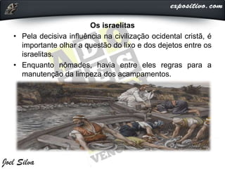 Os israelitas
• Pela decisiva influência na civilização ocidental cristã, é
importante olhar a questão do lixo e dos dejetos entre os
israelitas.
• Enquanto nômades, havia entre eles regras para a
manutenção da limpeza dos acampamentos.
 