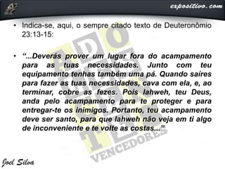 • Indica-se, aqui, o sempre citado texto de Deuteronômio
23:13-15:
• “...Deverás prover um lugar fora do acampamento
para as tuas necessidades. Junto com teu
equipamento tenhas também uma pá. Quando saíres
para fazer as tuas necessidades, cava com ela, e, ao
terminar, cobre as fezes. Pois Iahweh, teu Deus,
anda pelo acampamento para te proteger e para
entregar-te os inimigos. Portanto, teu acampamento
deve ser santo, para que Iahweh não veja em ti algo
de inconveniente e te volte as costas...”
 