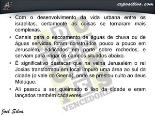 • Com o desenvolvimento da vida urbana entre os
israelitas, certamente as coisas se tornaram mais
complexas.
• Canais para o escoamento de águas de chuva ou de
águas servidas foram construídos pouco a pouco em
Jerusalém, edificados em parte sobre rochedos, e
serviam para irrigar os campos situados abaixo.
• É significativo destacar que na velha Jerusalém o rei
Josias transformou em local impuro uma área ao sul da
cidade (o vale do Geena), onde se prestou culto ao deus
Moloque.
• Ali passou a ser queimado o lixo da cidade e eram
lançados também cadáveres.
 