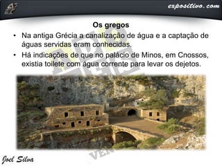 Os gregos
• Na antiga Grécia a canalização de água e a captação de
águas servidas eram conhecidas.
• Há indicações de que no palácio de Minos, em Cnossos,
existia toilete com água corrente para levar os dejetos.
 