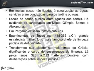 • Em muitas casas não ligadas à canalização as águas
servidas eram conduzidas para os jardins ou ruas.
• Locais de banho público eram ligados aos canais. Há
evidência de canalização em Mileto, Olímpia, Samos e
Alexandria.
• Em Pérgamo existiam toiletes públicos.
• Epaminondas de Tebas (ca. 418-362 a.C.), grande
estrategista militar, foi o mais famoso chefe de limpeza
pública da Antiguidade.
• Transformou sua cidade na mais limpa da Grécia,
dignificando o cargo de encarregado da limpeza. Lá
pelos anos 320 a.C.21, Atenas contava com
deliberações sobre limpeza pública.
 