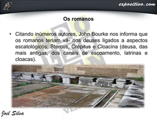Os romanos
• Citando inúmeros autores, John Bourke nos informa que
os romanos teriam vá- rios deuses ligados a aspectos
escatológicos: Stercus, Crépitus e Cloacina (deusa, das
mais antigas, dos canais de escoamento, latrinas e
cloacas).
 