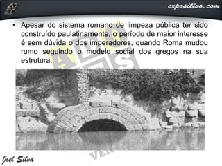 • Apesar do sistema romano de limpeza pública ter sido
construído paulatinamente, o período de maior interesse
é sem dúvida o dos imperadores, quando Roma mudou
rumo seguindo o modelo social dos gregos na sua
estrutura.
 