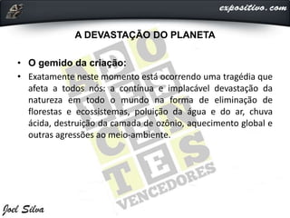 A DEVASTAÇÃO DO PLANETA
• O gemido da criação:
• Exatamente neste momento está ocorrendo uma tragédia que
afeta a todos nós: a contínua e implacável devastação da
natureza em todo o mundo na forma de eliminação de
florestas e ecossistemas, poluição da água e do ar, chuva
ácida, destruição da camada de ozônio, aquecimento global e
outras agressões ao meio-ambiente.
 