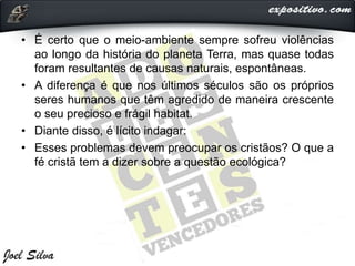 • É certo que o meio-ambiente sempre sofreu violências
ao longo da história do planeta Terra, mas quase todas
foram resultantes de causas naturais, espontâneas.
• A diferença é que nos últimos séculos são os próprios
seres humanos que têm agredido de maneira crescente
o seu precioso e frágil habitat.
• Diante disso, é lícito indagar:
• Esses problemas devem preocupar os cristãos? O que a
fé cristã tem a dizer sobre a questão ecológica?
 