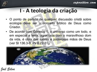 I - A teologia da criação
• O ponto de partida de qualquer discussão cristã sobre
ecologia deve ser o conceito bíblico de Deus como
Criador.
• De acordo com Gênesis 1, o universo como um todo, e
em especial a terra, agraciada com o maravilhoso dom
da vida, é obra das sábias e poderosas mãos de Deus
(ver Sl 136.3-9; Pv 8.22-31).
 