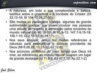 • A natureza, em toda a sua complexidade e beleza,
testifica sobre a grandeza e a bondade do Criador (Dt
33.13-16; Sl 104.10-24,27-30).
• São muitas as passagens bíblicas, algumas de grande
sublimidade poética, que visam inculcar nas pessoas
uma atitude de respeito e admiração pelos encantos do
mundo natural (Jó 40.15-19; Sl 65.9-13; 147.7-9,15-18;
148.1-10; Ct 2.11-13; At 14.17).
• Nos seus ensinos, Jesus fez muitas referências à
natureza para exemplificar o cuidado providente de
Deus (Mt 6.26,28; 13.31-32; Lc 12.6).
• Nos anúncios proféticos do novo tempo que Deus irá
criar, as referências ao mundo natural ocupam um lugar
de grande destaque (Is 11.6-8; Ez 47.7,12; Ap 22.1-2).
 