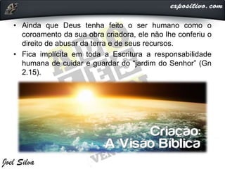 • Ainda que Deus tenha feito o ser humano como o
coroamento da sua obra criadora, ele não lhe conferiu o
direito de abusar da terra e de seus recursos.
• Fica implícita em toda a Escritura a responsabilidade
humana de cuidar e guardar do “jardim do Senhor” (Gn
2.15).
 