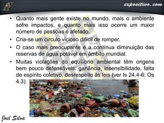 • Quanto mais gente existe no mundo, mais o ambiente
sofre impactos, e quanto mais isso ocorre um maior
número de pessoas é afetado.
• Cria-se um círculo vicioso difícil de romper.
• O caso mais preocupante é a contínua diminuição das
reservas de água potável em âmbito mundial.
• Muitas violações do equilíbrio ambiental têm origens
bem pouco defensáveis: ganância, insensibilidade, falta
de espírito coletivo, desrespeito às leis (ver Is 24.4-6; Os
4.3).
 