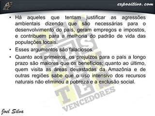 • Há aqueles que tentam justificar as agressões
ambientais dizendo que são necessárias para o
desenvolvimento do país, geram empregos e impostos,
e contribuem para a melhoria do padrão de vida das
populações locais.
• Esses argumentos são falaciosos.
• Quanto aos primeiros, os prejuízos para o país a longo
prazo são maiores que os benefícios; quanto ao último,
quem visita as áreas devastadas da Amazônia e de
outras regiões sabe que o uso intensivo dos recursos
naturais não eliminou a pobreza e a exclusão social.
 
