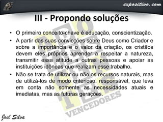 III - Propondo soluções
• O primeiro conceito-chave é educação, conscientização.
• A partir das suas convicções sobre Deus como Criador e
sobre a importância e o valor da criação, os cristãos
devem eles próprios aprender a respeitar a natureza,
transmitir essa atitude a outras pessoas e apoiar as
instituições idôneas que realizam esse trabalho.
• Não se trata de utilizar ou não os recursos naturais, mas
de utilizá-los de modo criterioso, responsável, que leva
em conta não somente as necessidades atuais e
imediatas, mas as futuras gerações.
 