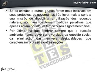 • Se os cristãos e outros grupos forem mais incisivos em
seus protestos, os governantes irão levar mais a sério a
sua missão de disciplinar a utilização dos recursos
naturais, ao invés de tomar medidas paliativas que
apenas adiam por algum tempo o seu esgotamento final.
• Por último, há que lembrar sempre que a questão
ambiental nunca deve ser divorciada da questão social,
da eliminação das terríveis desigualdades que
caracterizam o Brasil e outras nações.
 
