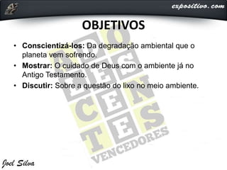 OBJETIVOS
• Conscientizá-los: Da degradação ambiental que o
planeta vem sofrendo.
• Mostrar: O cuidado de Deus com o ambiente já no
Antigo Testamento.
• Discutir: Sobre a questão do lixo no meio ambiente.
 