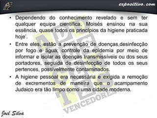 • Dependendo do conhecimento revelado e sem ter
qualquer equipa científica, Moisés ensinou na sua
essência, quase todos os princípios da higiene praticada
hoje’.
• Entre eles, estão a prevenção de doenças,desinfecção
por fogo e água; controle da epidemia por meio de
informar e isolar as doenças transmissíveis ou dos seus
portadores, seguida de desinfecção de todos os seus
pertences, possivelmente contaminados.
• A higiene pessoal era necessária e exigida a remoção
de excrementos de maneira que o acampamento
Judaico era tão limpo como uma cidade moderna.
 