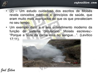 • (2) – Um estudo cuidadoso dos escritos de Moisés
revela conceitos médicos e princípios de saúde, que
eram muito mais avançados do que os que prevaleciam
no seu tempo.
• Um exemplo disto e o seu entendimento moderno da
função do sistema circulatório. Moisés escreveu:-
“Porque a Vida da carne está no sangue…”. (Levítico
17:11).
 