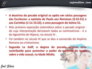 • A doutrina do pecado original se apóia em várias passagens
das Escrituras: a epístola de Paulo aos Romanos (5:12-21) e
aos Coríntios (1 Co 15:22), e uma passagem do Salmo 51.
• Mas primeira exposição sistemática sobre o pecado original -
de cuja interpretação derivaram todas as controvérsias - é a
de Agostinho de Hipona, no século IV .
• Foi também no século IV que se deu a conversão do Império
Romano ao cristianismo.
• Segundo Le Goff, o dogma do pecado original teria
contribuído para aumentar o poder de controle da Igreja
sobre a vida sexual, na Idade Média.
 