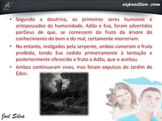 • Segundo a doutrina, os primeiros seres humanos e
antepassados da humanidade, Adão e Eva, foram advertidos
porDeus de que, se comessem do fruto da árvore do
conhecimento do bem e do mal, certamente morreriam.
• No entanto, instigados pela serpente, ambos comeram o fruto
proibido, tendo Eva cedido primeiramente à tentação e
posteriormente oferecido o fruto a Adão, que o aceitou.
• Ambos continuaram vivos, mas foram expulsos do Jardim do
Éden.
 