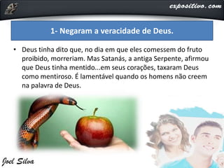 • Deus tinha dito que, no dia em que eles comessem do fruto
proibido, morreriam. Mas Satanás, a antiga Serpente, afirmou
que Deus tinha mentido...em seus corações, taxaram Deus
como mentiroso. É lamentável quando os homens não creem
na palavra de Deus.
1- Negaram a veracidade de Deus.
 