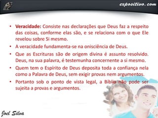 • Veracidade: Consiste nas declarações que Deus faz a respeito
das coisas, conforme elas são, e se relaciona com o que Ele
revelou sobre Si mesmo.
• A veracidade fundamenta-se na onisciência de Deus.
• Que as Escrituras são de origem divina é assunto resolvido.
Deus, na sua palavra, é testemunha concernente a si mesmo.
• Quem tem o Espírito de Deus deposita toda a confiança nela
como a Palavra de Deus, sem exigir provas nem argumentos.
• Portanto sob o ponto de vista legal, a Bíblia não pode ser
sujeita a provas e argumentos.
 