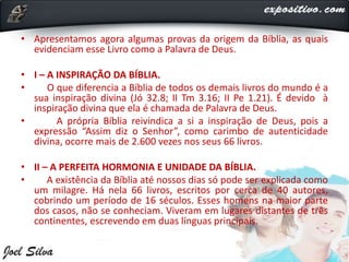 • Apresentamos agora algumas provas da origem da Bíblia, as quais
evidenciam esse Livro como a Palavra de Deus.
• I – A INSPIRAÇÃO DA BÍBLIA.
• O que diferencia a Bíblia de todos os demais livros do mundo é a
sua inspiração divina (Jó 32.8; II Tm 3.16; II Pe 1.21). É devido à
inspiração divina que ela é chamada de Palavra de Deus.
• A própria Bíblia reivindica a si a inspiração de Deus, pois a
expressão “Assim diz o Senhor”, como carimbo de autenticidade
divina, ocorre mais de 2.600 vezes nos seus 66 livros.
• II – A PERFEITA HORMONIA E UNIDADE DA BÍBLIA.
• A existência da Bíblia até nossos dias só pode ser explicada como
um milagre. Há nela 66 livros, escritos por cerca de 40 autores,
cobrindo um período de 16 séculos. Esses homens na maior parte
dos casos, não se conheciam. Viveram em lugares distantes de três
continentes, escrevendo em duas línguas principais.
 