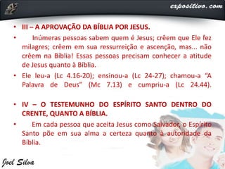 • III – A APROVAÇÃO DA BÍBLIA POR JESUS.
• Inúmeras pessoas sabem quem é Jesus; crêem que Ele fez
milagres; crêem em sua ressurreição e ascenção, mas... não
crêem na Bíblia! Essas pessoas precisam conhecer a atitude
de Jesus quanto à Bíblia.
• Ele leu-a (Lc 4.16-20); ensinou-a (Lc 24-27); chamou-a “A
Palavra de Deus” (Mc 7.13) e cumpriu-a (Lc 24.44).
• IV – O TESTEMUNHO DO ESPÍRITO SANTO DENTRO DO
CRENTE, QUANTO A BÍBLIA.
• Em cada pessoa que aceita Jesus como Salvador, o Espírito
Santo põe em sua alma a certeza quanto à autoridade da
Bíblia.
 