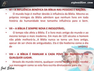 • VI – A INFLUÊNCIA BENÉFICA DA BÍBLIA NAS PESSOAS E NAÇÕES.
• O mundo hoje é melhor devido à influência da Bíblia. Mesmo os
próprios inimigos da Bíblia admitem que nenhum livro em toda
história da humanidade teve tamanha influência para o bem.
• VII – A BÍBLIA É SEMPRE NOVA E INESGOTÁVEL.
• O tempo não afeta a Bíblia. É o livro mais antigo do mundo e ao
mesmo tempo o mais moderno. Em mais de 120 séculos o homem
não pôde melhorá-la...A Bíblia nunca se torna um livro antigo,
apesar de ser cheio de antiguidades. Ela é tão hodierna como o dia
de amanhã.
• VIII – A BÍBLIA É FAMILIAR A CADA POVO OU INDIVÍDUO EM
QUALQUER LUGAR.
• Através do mundo inteiro, qualquer crente, ao ler a Bíblia, recebe
sua mensagem como se esta fora escrita diretamente para ele.
 