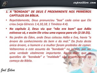 1. A “BONDADE” DE DEUS É PROEMINENTE NOS PRIMEIROS
CAPÍTULOS DA BÍBLIA.
• Repetidamente, Deus pronunciou “boa” cada coisa que Ele
criou (veja Gênesis 1:4,10,18; 1 Timóteo 4:4).
• No capítulo 2, Deus viu que “não era bom” que Adão
estivesse só, e assim Ele criou uma esposa para ele (2:18-25).
• No jardim do Éden, onde Deus colocou Adão e Eva, havia “a
árvore do conhecimento do bem e do mal.” Do fruto desta
única árvore, o homem e a mulher foram proibidos de comer.
Voltaremos a este assunto da “bondade” no jardim, por ser
uma verdade vitalmente importante. Basta dizer que as
questões de “bondade” e “maldade” são proeminentes no
começo da Bíblia.
 
