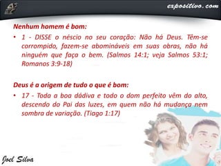 Nenhum homem é bom:
• 1 - DISSE o néscio no seu coração: Não há Deus. Têm-se
corrompido, fazem-se abomináveis em suas obras, não há
ninguém que faça o bem. (Salmos 14:1; veja Salmos 53:1;
Romanos 3:9-18)
Deus é a origem de tudo o que é bom:
• 17 - Toda a boa dádiva e todo o dom perfeito vêm do alto,
descendo do Pai das luzes, em quem não há mudança nem
sombra de variação. (Tiago 1:17)
 