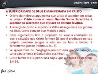 A SUPERIORIDADE DE DEUS É MANIFESTADA EM CRISTO.
• O livro de Hebreus argumenta que Cristo é superior em todas
as coisas. Cristo como o nosso Grande Sumo Sacerdote é
superior ao sacerdote que oficiava no sistema levítico.
• A aliança de Cristo é superior à Velha Aliança dada aos judeus
no Sinai. Cristo é maior que Moisés e Arão.
• Estes argumentos têm o propósito de levar à conclusão de
que a salvação que Cristo fornece (já que é predicado no seu
próprio precioso sangue e não no de bois e bodes) é
certamente grande (Hebreus 2:1-4).
• Se ignorarmos ou “neglegenciarmos” esta grande salvação,
seria para a nossa própria ruína espiritual.
• Cristo também é superior aos anjos, que é o tema de Hebreus
1:4-14.
 