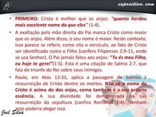 • PRIMEIRO: Cristo é melhor que os anjos: "quanto herdou
mais excelente nome do que eles" (1:4).
• A exaltação pela mão direita do Pai marca Cristo como maior
que os anjos. Além disso, o seu nome é maior. Neste contexto,
isso parece se referir, como cita o versículo, ao fato de Cristo
ser identificado como o Filho (confere Filipenses 2:9-11, onde
se usa Senhor). O Pai jamais falou aos anjos: “Tu és meu Filho,
eu hoje te gerei”(1:5). Esta é uma citação de Salmo 2:7, que
fala do triunfo do Rei sobre seus inimigos.
• Paulo, em Atos 13:33, aplica a passagem de Salmos à
ressurreição de Cristo dentre os mortos. Não só o nome de
Cristo é acima do dos anjos, como também é a sua própria
essência. A sua divindade foi demonstrada na sua
ressurreição da sepultura (confira Romanos 1:4). Nenhum
anjo poderia alegar isso.
 
