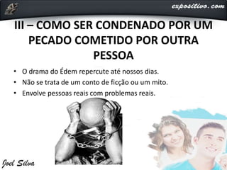 III – COMO SER CONDENADO POR UM
PECADO COMETIDO POR OUTRA
PESSOA
• O drama do Édem repercute até nossos dias.
• Não se trata de um conto de ficção ou um mito.
• Envolve pessoas reais com problemas reais.
 