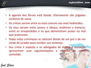 • A agenda dos fóruns está lotada. Diariamente são julgados
centenas de casos.
• Os crimes variam entre os mais comuns aos mais hediondos.
• Os réus variam entre jovens e idosos; mulheres e homens;
entre os arrependidos e os que demonstram prazer no mal
que praticaram.
• Todos estes criminosos se colocam diante de um juiz e de um
corpo de jurados para receber sua sentença.
• Seu crime é exposto e os advogados de defesa e acusação
apresentam suas argumentações a respeito do crime
cometido.
 