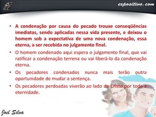 • A condenação por causa do pecado trouxe conseqüências
imediatas, sendo aplicadas nessa vida presente, e deixou o
homem sob a expectativa de uma nova condenação, essa
eterna, a ser recebida no julgamento final.
• O homem condenado aqui espera o julgamento final, que vai
ratificar a condenação terrena ou vai liberá-lo da condenação
eterna.
• Os pecadores condenados nunca mais terão outra
oportunidade de mudar a sentença.
• Os pecadores perdoadas viverão ao lado de Cristo por toda a
eternidade.
 