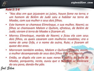 Rute 1: 1-6
• "Nos dias em que jejuavam os juízes, houve fome na terra; e
um homem de Belém de Judá saiu a habitar na terra de
Moabe, com sua mulher e seus dois filhos.
• Este homem se chamava Elimeleque, e sua mulher, Noemi; os
filhos se chamavam Malom e Quilom, efrateus, de Belém de
Judá; vieram á terra de Moabe e ficaram ali.
• Morreu Elimeleque, marido de Noemi; e ficou ela com seus
dois filhos, os quais casaram com mulheres moabitas; era o
nome de uma Orfa, e o nome da outra, Rute; e ficaram ali
quase dez anos.
• Morreram também ambos, Malom e Quiliom, ficando, assim,
a mulher desamparada de seus dois filhos e de seu marido.
• Então, se dispôs ela com as suas noras e voltou da terra de
Moabe, porquanto, nesta, ouviu que o SENHOR se lembrara
do seu povo, dando-lhe pão.
 