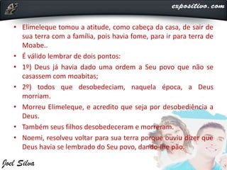 • Elimeleque tomou a atitude, como cabeça da casa, de sair de
sua terra com a família, pois havia fome, para ir para terra de
Moabe..
• É válido lembrar de dois pontos:
• 1º) Deus já havia dado uma ordem a Seu povo que não se
casassem com moabitas;
• 2º) todos que desobedeciam, naquela época, a Deus
morriam.
• Morreu Elimeleque, e acredito que seja por desobediência a
Deus.
• Também seus filhos desobedeceram e morreram.
• Noemi, resolveu voltar para sua terra porque ouviu dizer que
Deus havia se lembrado do Seu povo, dando-lhe pão.
 