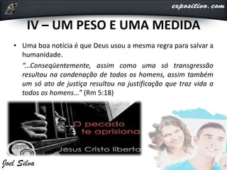 IV – UM PESO E UMA MEDIDA
• Uma boa notícia é que Deus usou a mesma regra para salvar a
humanidade.
“...Conseqüentemente, assim como uma só transgressão
resultou na condenação de todos os homens, assim também
um só ato de justiça resultou na justificação que traz vida a
todos os homens...” (Rm 5:18)
 