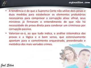 • A tendência é de que a Suprema Corte não utilize dois pesos e
duas medidas para estabelecer os elementos probatórios
necessários para comprovar a corrupção ativa: afinal, seus
ministros já firmaram o entendimento de que não há
necessidade de prova direta para condenar um criminoso por
corrupção passiva.
• Valorizar-se-á, ao que tudo indica, a análise sistemática das
provas e a lógica e o bom senso, que ostensivamente
apontam para o cometimento orquestrado, preordenado e
metódico dos mais variados crimes.
 