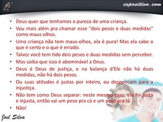 • Deus quer que tenhamos a pureza de uma criança.
• Vou mais além pra chamar esse "dois pesos e duas medidas"
como maus-olhos.
• Uma criança não tem maus-olhos, ela é pura! Mas ela sabe o
que é certo e o que é errado.
• Talvez você tem tido dois pesos e duas medidas sem perceber.
• Mas saiba que isso é abominável a Deus.
• Deus é Deus de justiça, e na balança d'Ele não há duas
medidas, não há dois pesos.
• Ou suas atitudes é justas por inteiro, ou despencam para a
injustiça.
• Não tem como Deus separar: neste mesmo caso, ela foi justa
e injusta, então vai um peso pra cá e um peso pra lá.
• Não!
 
