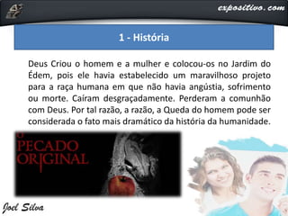 Deus Criou o homem e a mulher e colocou-os no Jardim do
Édem, pois ele havia estabelecido um maravilhoso projeto
para a raça humana em que não havia angústia, sofrimento
ou morte. Caíram desgraçadamente. Perderam a comunhão
com Deus. Por tal razão, a razão, a Queda do homem pode ser
considerada o fato mais dramático da história da humanidade.
1 - História
 