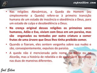 • Nas religiões Abraâmicas, a Queda do Homem (ou
simplesmente a Queda) refere-se à primeira transição
humana de um estado de inocência e obediência a Deus, para
um estado de culpa e desobediência a Deus.
• Na crença original dessas religiões os primeiros seres
humanos, Adão e Eva, viviam com Deus em um paraíso, mas
são enganadas ou tentados por outra criatura a comer
frutos de uma árvore que Deus lhes tinha proibido comer.
• Quando o fizeram, eles sentem vergonha sobre sua nudez e
são, conseqüentemente, expulsos do paraíso.
• A queda não é mencionada pelo nome na Bíblia ou no
Alcorão, mas a história de rebeldia e de expulsão é recontada
nas duas de maneiras diferentes.
 