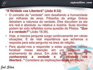 "A Verdade vos Libertará" (João 8:32)
• O conceito da "verdade" vem desafiando a humanidade
por milhares de anos. Filósofos da antiga Grécia
debatiam a natureza da verdade. Eles discutiam se ela
era real e absoluta, ou relativa e ilusória. Suas dúvidas
podem ter sido refletidas numa questão de Pilatos: "Que
é a verdade?" (João 18:38).
• Hoje, a mesma pergunta surge continuamente em várias
situações. É de vital importância que achamos a
resposta para esta pergunta na área de religião.
• Para ajudar-nos a responder a estas questões, vamos
focalizar nossa atenção em um versículo do
ensinamento de Jesus. Em João 8:32, ele disse: "E
conhecereis a verdade e a verdade vos
libertará ." Considere as implicações desta afirmação.
 