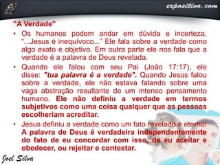"A Verdade"
• Os humanos podem andar em dúvida e incerteza,
“...Jesus é inequívoco...” Ele fala sobre a verdade como
algo exato e objetivo. Em outra parte ele nos fala que a
verdade é a palavra de Deus revelada.
• Quando ele falou com seu Pai (João 17:17), ele
disse: "tua palavra é a verdade". Quando Jesus falou
sobre a verdade, ele não estava falando sobre uma
vaga abstração resultante de um intenso pensamento
humano. Ele não definiu a verdade em termos
subjetivos como uma coisa qualquer que as pessoas
escolheriam acreditar.
• Jesus definiu a verdade como um fato revelado e eterno!
A palavra de Deus é verdadeira independentemente
do fato de eu concordar com isso, de eu aceitar e
obedecer, ou rejeitar e contestar.
 