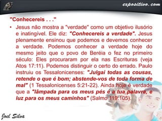 "Conhecereis . . ."
• Jesus não mostra a "verdade" como um objetivo ilusório
e inatingível. Ele diz: "Conhecereis a verdade". Jesus
plenamente ensinou que podemos e devemos conhecer
a verdade. Podemos conhecer a verdade hoje do
mesmo jeito que o povo de Beréia o fez no primeiro
século: Eles procuraram por ela nas Escrituras (veja
Atos 17:11). Podemos distinguir o certo do errado. Paulo
instruiu os Tessalonicenses: "Julgai todas as cousas,
retende o que é bom; abstende-vos de toda forma de
mal" (1 Tessalonicenses 5:21-22). Ainda hoje é verdade
que a "lâmpada para os meus pés é a tua palavra, e
luz para os meus caminhos" (Salmo 119:105).
 