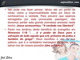 • Isto pode nos fazer pensar, talvez até um ponto de
medo, sobre a responsabilidade dada por Deus de
conhecermos a verdade. Para prevenir que sejamos
esmagados por esta provocante passagem, não
devemos perder esta grande promessa anexada neste
trecho. Jesus acrescentou: "A verdade vos libertará".
• Paulo nos lembrou deste benefício do evangelho em
Romanos 1:16 ". . .é o poder de Deus para a
salvação de todo aquele que crê, primeiro do judeu e
também do grego". Deus escolheu o uso de sua
palavra, que é a verdadeira mensagem da Bíblia, para
salvar-nos de nossos pecados (dos pecados).
 